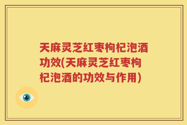天麻灵芝红枣枸杞泡酒功效(天麻灵芝红枣枸杞泡酒的功效与作用)