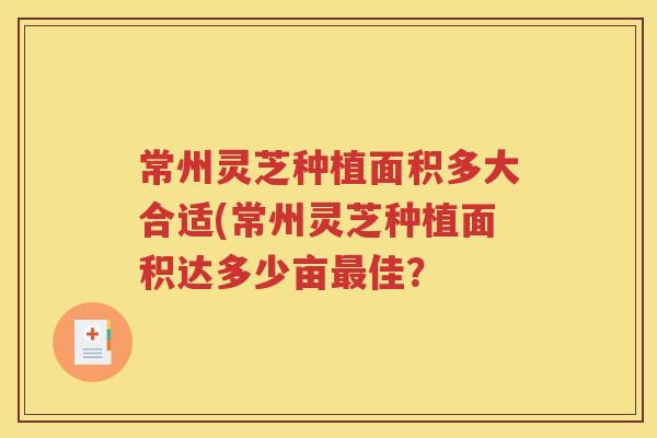 常州灵芝种植面积多大合适(常州灵芝种植面积达多少亩最佳？