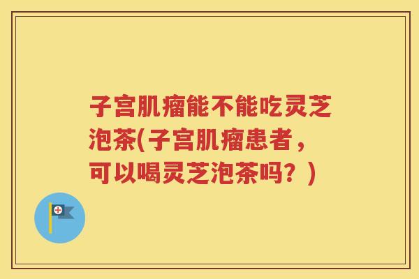 子宫肌瘤能不能吃灵芝泡茶(子宫肌瘤患者，可以喝灵芝泡茶吗？)
