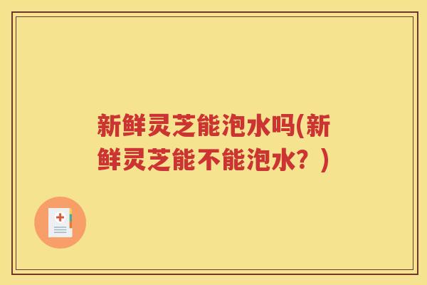 新鲜灵芝能泡水吗(新鲜灵芝能不能泡水？)