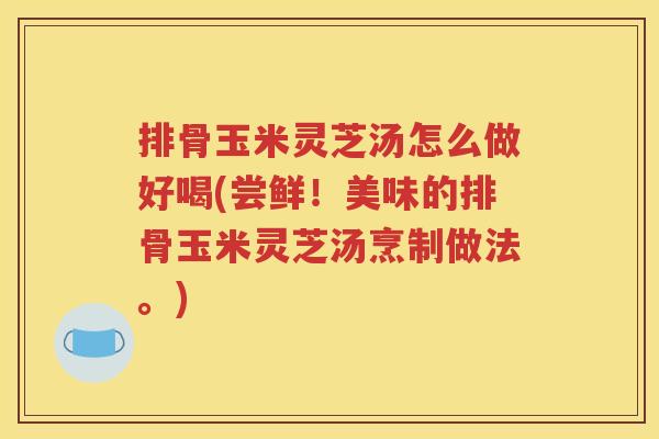 排骨玉米灵芝汤怎么做好喝(尝鲜！美味的排骨玉米灵芝汤烹制做法。)