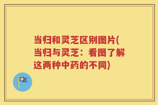 当归和灵芝区别图片(当归与灵芝：看图了解这两种中药的不同)
