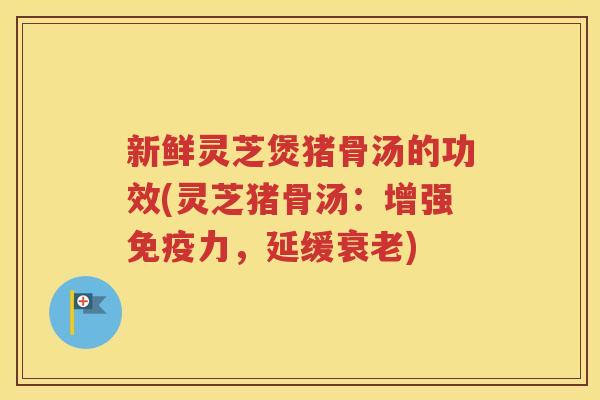 新鲜灵芝煲猪骨汤的功效(灵芝猪骨汤：增强免疫力，延缓衰老)