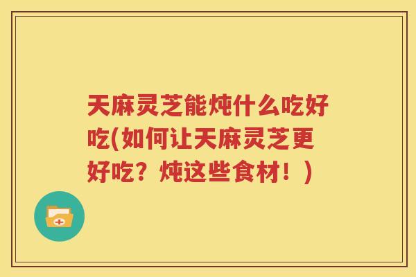 天麻灵芝能炖什么吃好吃(如何让天麻灵芝更好吃？炖这些食材！)