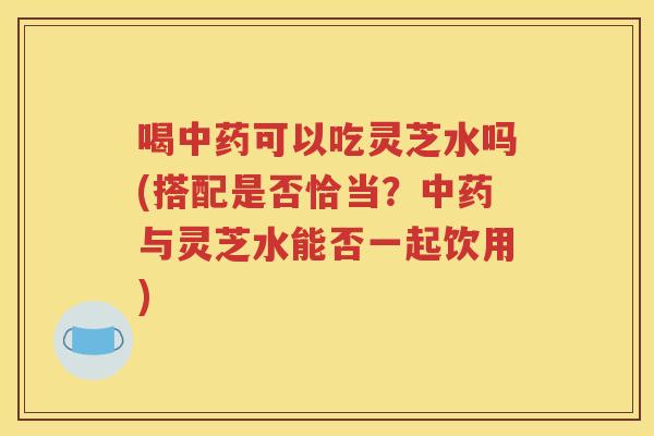 喝中药可以吃灵芝水吗(搭配是否恰当？中药与灵芝水能否一起饮用)