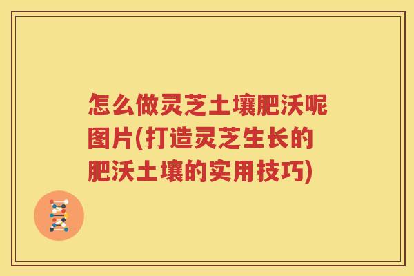 怎么做灵芝土壤肥沃呢图片(打造灵芝生长的肥沃土壤的实用技巧)