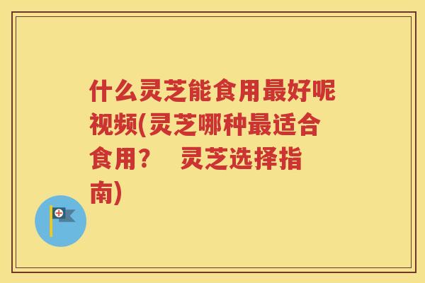什么灵芝能食用最好呢视频(灵芝哪种最适合食用？  灵芝选择指南)