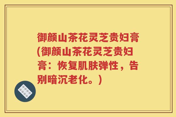 御颜山茶花灵芝贵妇膏(御颜山茶花灵芝贵妇膏：恢复肌肤弹性，告别暗沉老化。)