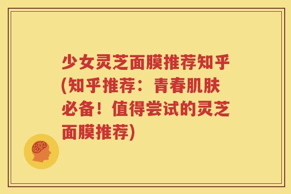 少女灵芝面膜推荐知乎(知乎推荐：青春肌肤必备！值得尝试的灵芝面膜推荐)