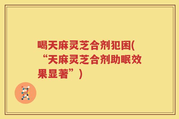 喝天麻灵芝合剂犯困(“天麻灵芝合剂助眠效果显著”)