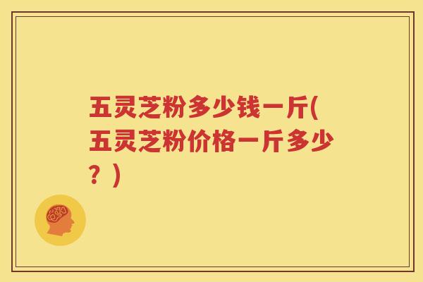 五灵芝粉多少钱一斤(五灵芝粉价格一斤多少？)