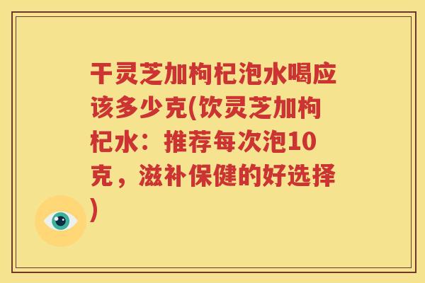 干灵芝加枸杞泡水喝应该多少克(饮灵芝加枸杞水：推荐每次泡10克，滋补保健的好选择)