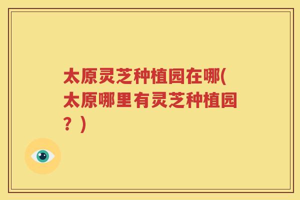 太原灵芝种植园在哪(太原哪里有灵芝种植园？)