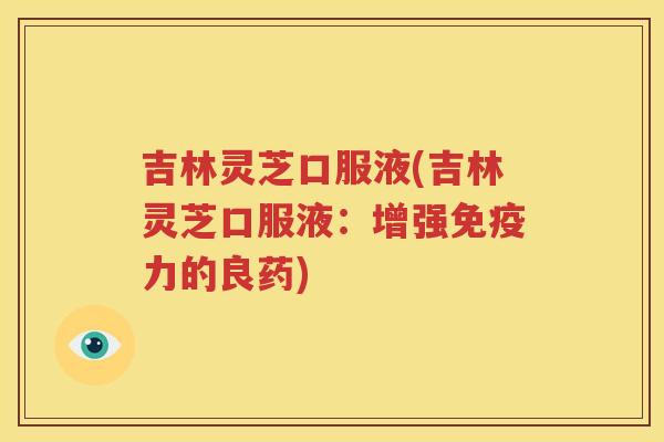 吉林灵芝口服液(吉林灵芝口服液：增强免疫力的良药)