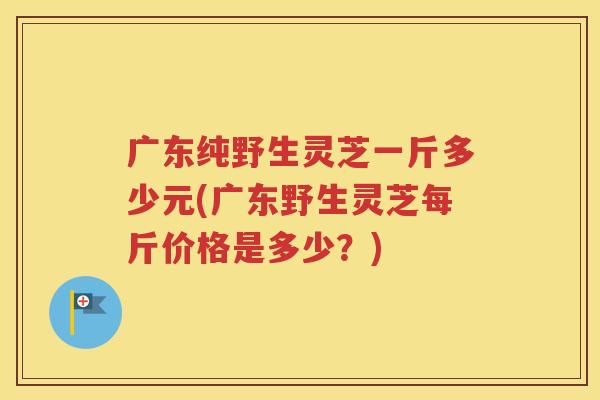 广东纯野生灵芝一斤多少元(广东野生灵芝每斤价格是多少？)