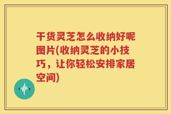 干货灵芝怎么收纳好呢图片(收纳灵芝的小技巧，让你轻松安排家居空间)