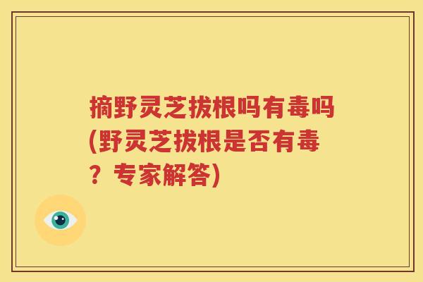摘野灵芝拔根吗有毒吗(野灵芝拔根是否有毒？专家解答)