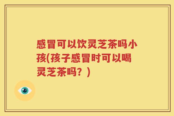 感冒可以饮灵芝茶吗小孩(孩子感冒时可以喝灵芝茶吗？)