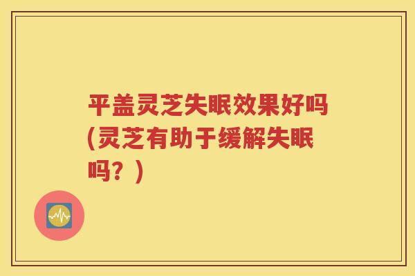 平盖灵芝失眠效果好吗(灵芝有助于缓解失眠吗？)