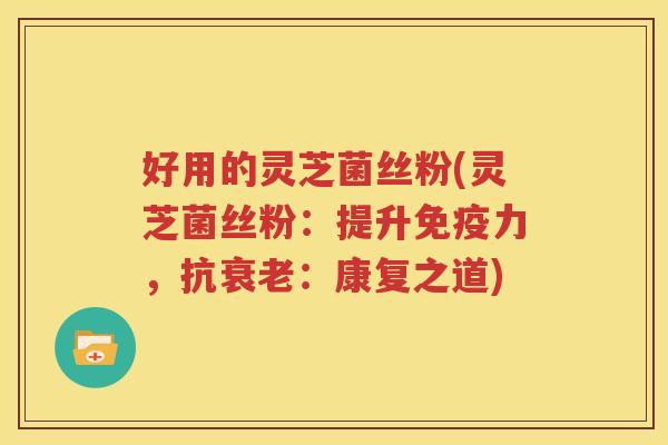 好用的灵芝菌丝粉(灵芝菌丝粉：提升免疫力，抗衰老：康复之道)