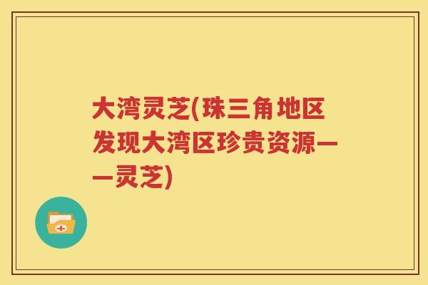 大湾灵芝(珠三角地区发现大湾区珍贵资源——灵芝)
