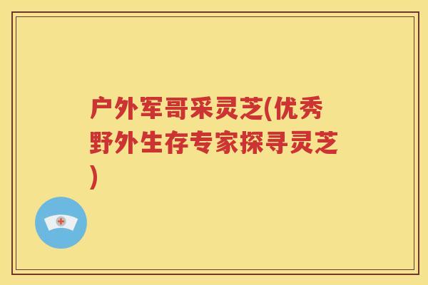 户外军哥采灵芝(优秀野外生存专家探寻灵芝)
