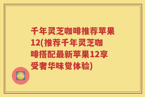 千年灵芝咖啡推荐苹果12(推荐千年灵芝咖啡搭配最新苹果12享受奢华味觉体验)