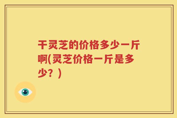 干灵芝的价格多少一斤啊(灵芝价格一斤是多少？)