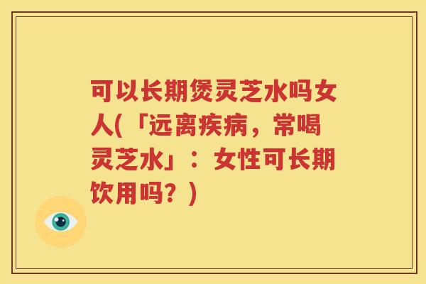 可以长期煲灵芝水吗女人(「远离疾病，常喝灵芝水」：女性可长期饮用吗？)