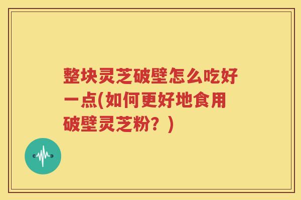 整块灵芝破壁怎么吃好一点(如何更好地食用破壁灵芝粉？)
