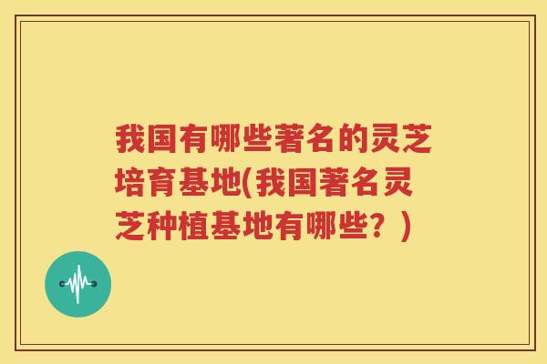 我国有哪些著名的灵芝培育基地(我国著名灵芝种植基地有哪些？)