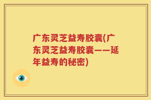 广东灵芝益寿胶囊(广东灵芝益寿胶囊——延年益寿的秘密)