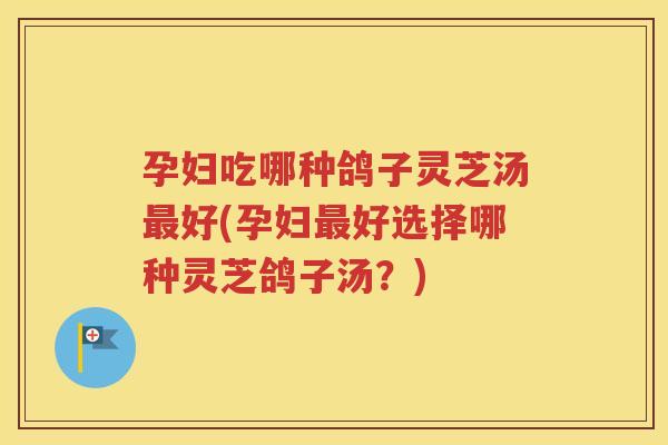 孕妇吃哪种鸽子灵芝汤最好(孕妇最好选择哪种灵芝鸽子汤？)