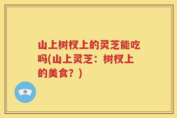 山上树杈上的灵芝能吃吗(山上灵芝：树杈上的美食？)