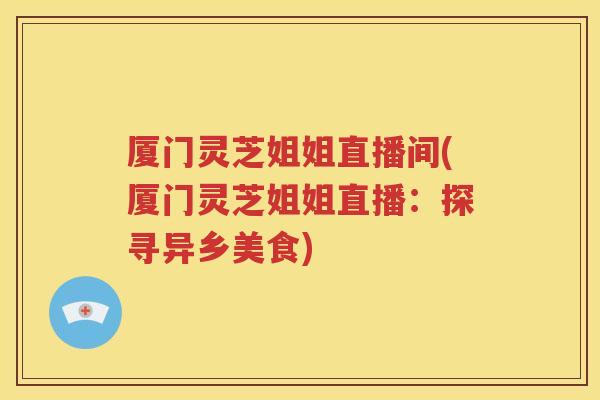 厦门灵芝姐姐直播间(厦门灵芝姐姐直播：探寻异乡美食)