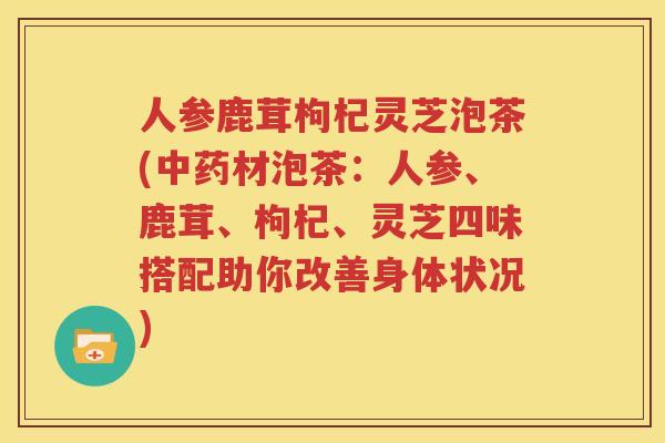 人参鹿茸枸杞灵芝泡茶(中药材泡茶：人参、鹿茸、枸杞、灵芝四味搭配助你改善身体状况)