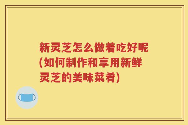 新灵芝怎么做着吃好呢(如何制作和享用新鲜灵芝的美味菜肴)