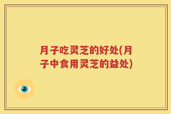 月子吃灵芝的好处(月子中食用灵芝的益处)
