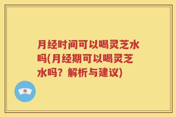月经时间可以喝灵芝水吗(月经期可以喝灵芝水吗？解析与建议)