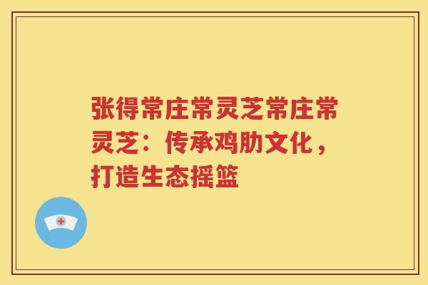 张得常庄常灵芝常庄常灵芝：传承鸡肋文化，打造生态摇篮