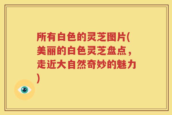 所有白色的灵芝图片(美丽的白色灵芝盘点，走近大自然奇妙的魅力)