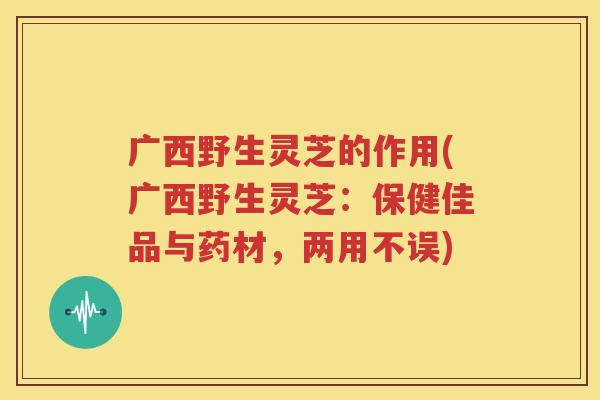 广西野生灵芝的作用(广西野生灵芝：保健佳品与药材，两用不误)