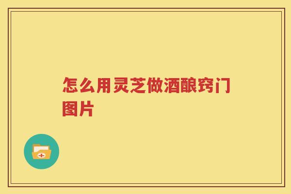 怎么用灵芝做酒酿窍门图片