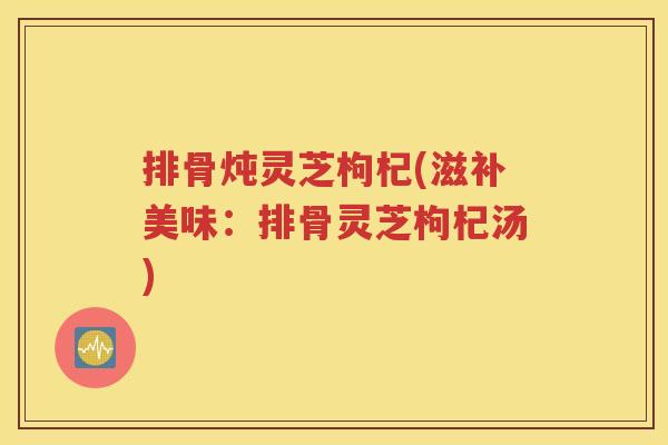 排骨炖灵芝枸杞(滋补美味：排骨灵芝枸杞汤)