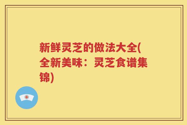 新鲜灵芝的做法大全(全新美味：灵芝食谱集锦)