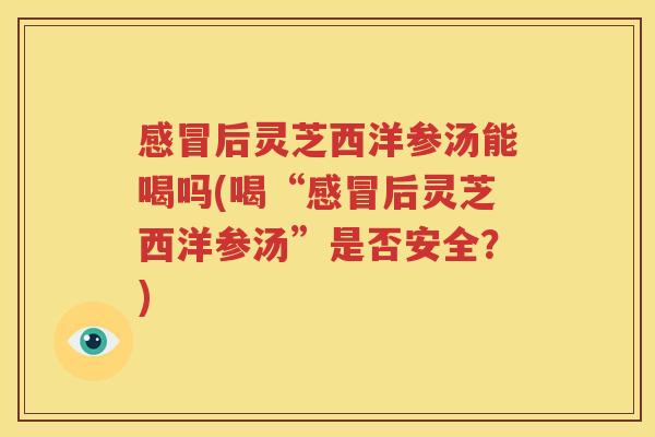 感冒后灵芝西洋参汤能喝吗(喝“感冒后灵芝西洋参汤”是否安全？)