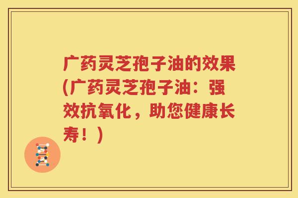 广药灵芝孢子油的效果(广药灵芝孢子油：强效抗氧化，助您健康长寿！)