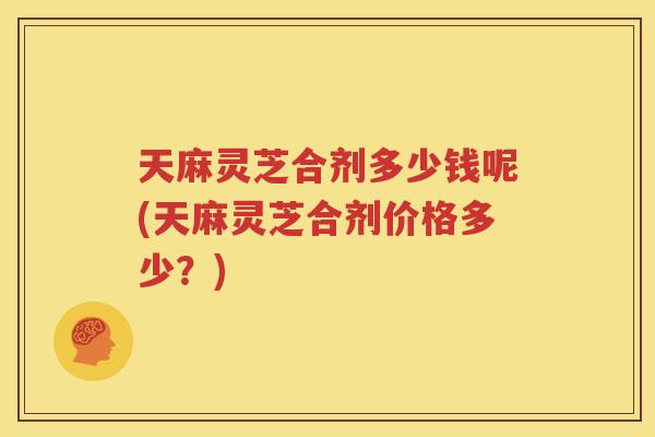 天麻灵芝合剂多少钱呢(天麻灵芝合剂价格多少？)