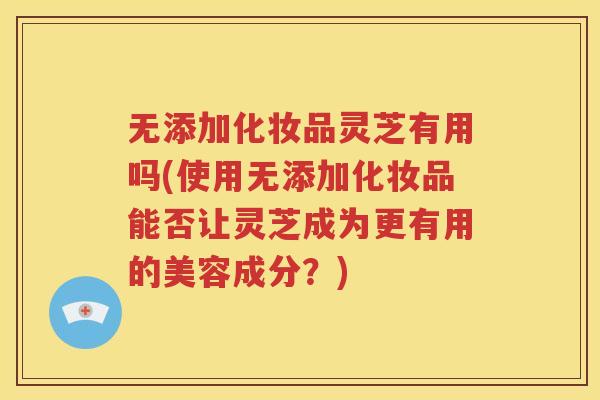 无添加化妆品灵芝有用吗(使用无添加化妆品能否让灵芝成为更有用的美容成分？)