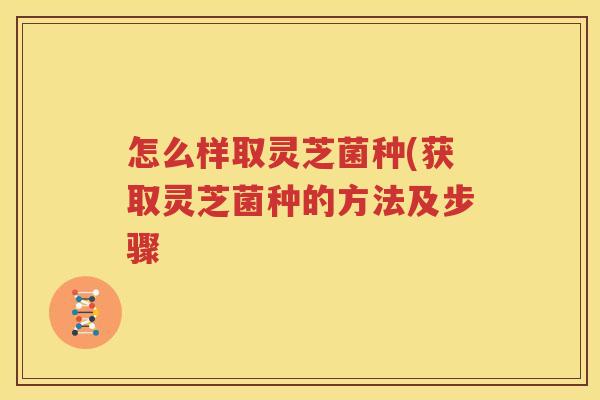 怎么样取灵芝菌种(获取灵芝菌种的方法及步骤